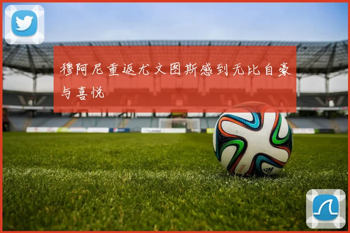 穆阿尼重返尤文图斯感到无比自豪与喜悦