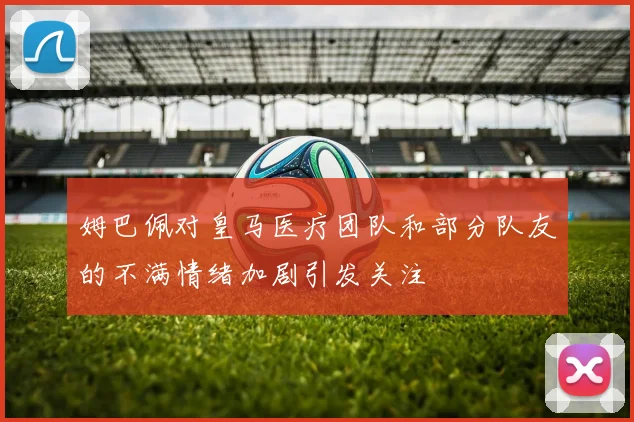 姆巴佩对皇马医疗团队和部分队友的不满情绪加剧引发关注