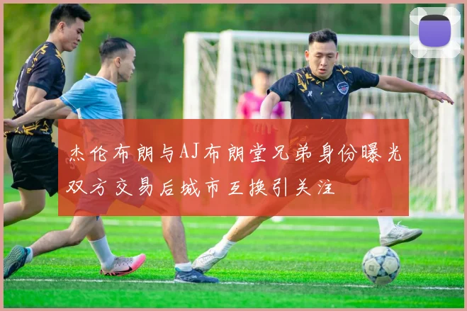 杰伦布朗与AJ布朗堂兄弟身份曝光双方交易后城市互换引关注
