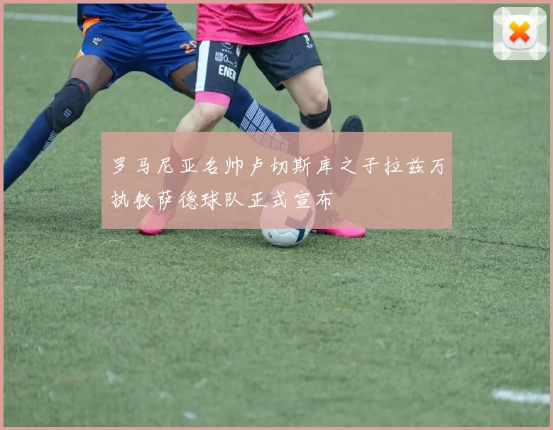 罗马尼亚名帅卢切斯库之子拉兹万执教萨德球队正式宣布