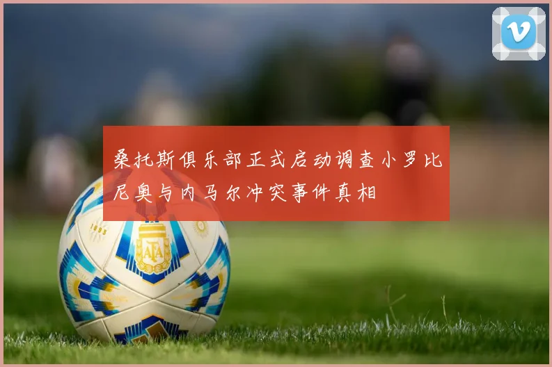 桑托斯俱乐部正式启动调查小罗比尼奥与内马尔冲突事件真相