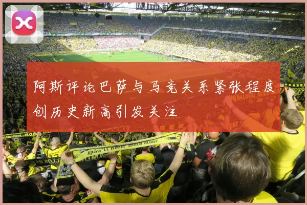 阿斯评论巴萨与马竞关系紧张程度创历史新高引发关注