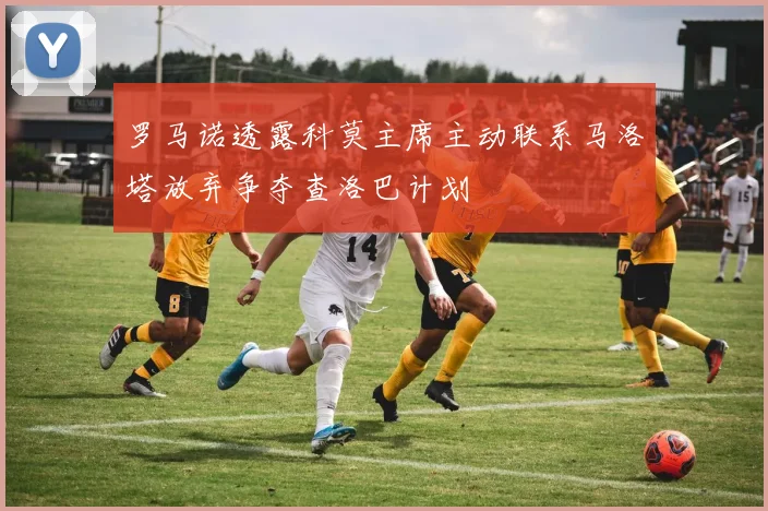 罗马诺透露科莫主席主动联系马洛塔放弃争夺查洛巴计划