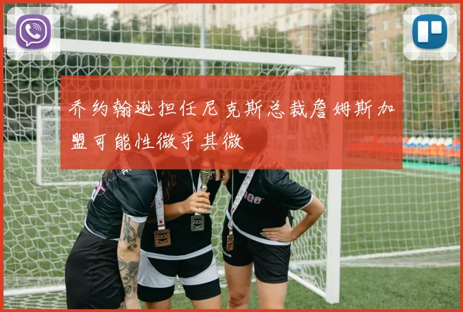 乔约翰逊担任尼克斯总裁詹姆斯加盟可能性微乎其微
