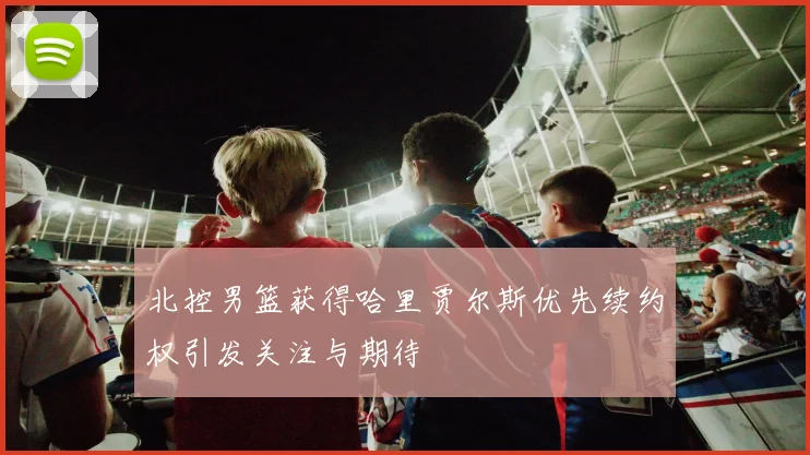 北控男篮获得哈里贾尔斯优先续约权引发关注与期待