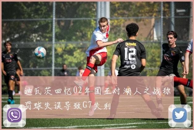 迪瓦茨回忆02年国王对湖人之战称罚球失误导致G7失利