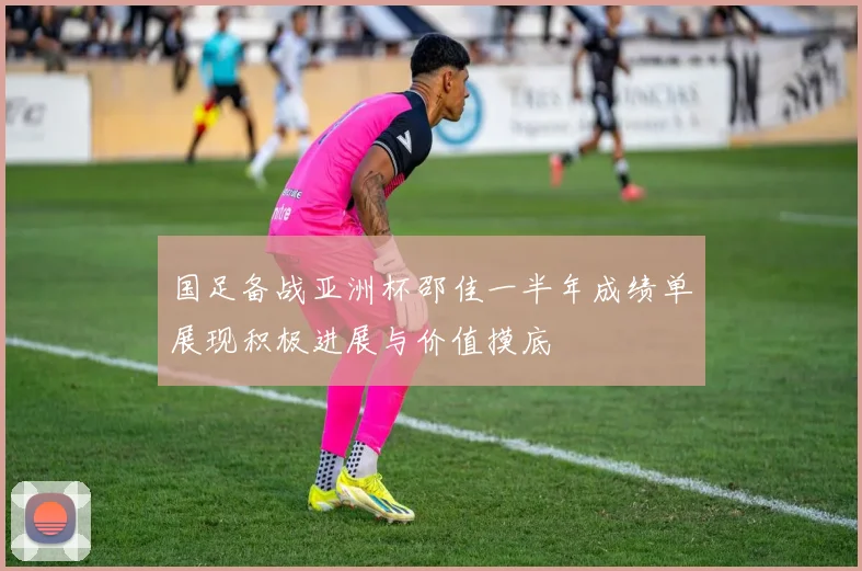 国足备战亚洲杯邵佳一半年成绩单展现积极进展与价值摸底