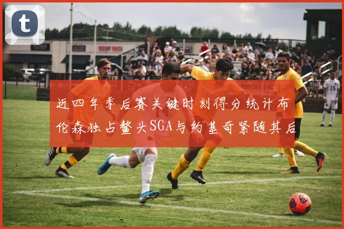 近四年季后赛关键时刻得分统计布伦森独占鳌头SGA与约基奇紧随其后