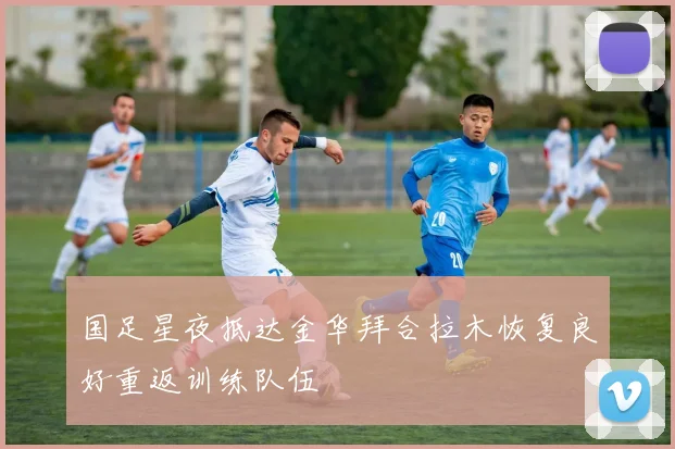 国足星夜抵达金华拜合拉木恢复良好重返训练队伍