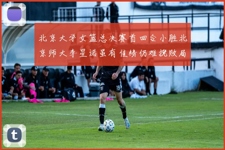 北京大学女篮总决赛首回合小胜北京师大李星诺虽有佳绩仍难挽败局