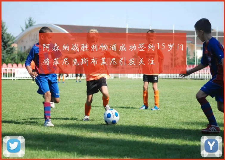 阿森纳战胜利物浦成功签约15岁门将菲尼克斯布莱尼引发关注