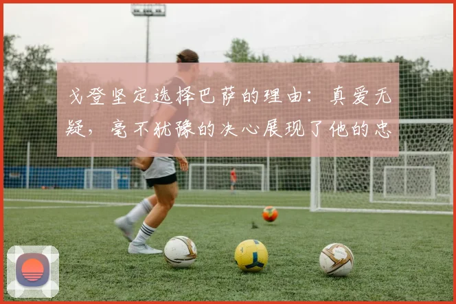 戈登坚定选择巴萨的理由：真爱无疑，毫不犹豫的决心展现了他的忠诚