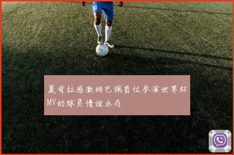 夏奇拉感激姆巴佩首位参演世界杯MV的球员情谊永存