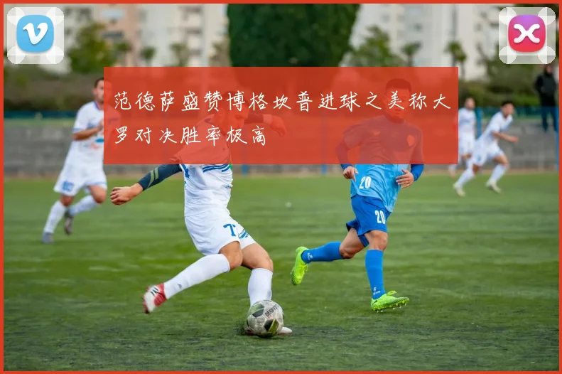 范德萨盛赞博格坎普进球之美称大罗对决胜率极高