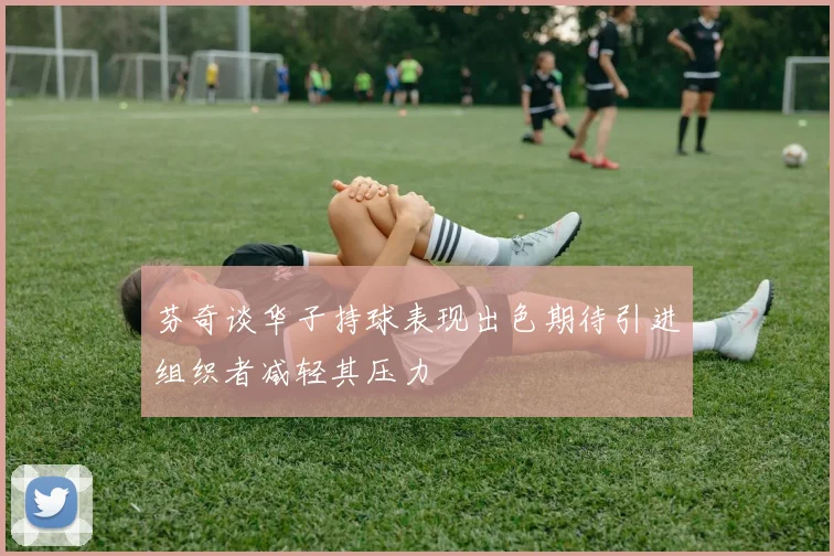 芬奇谈华子持球表现出色期待引进组织者减轻其压力