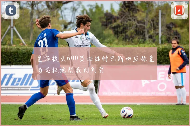 皇马提交600页证据特巴斯回应称皇马无权抱怨裁判判罚