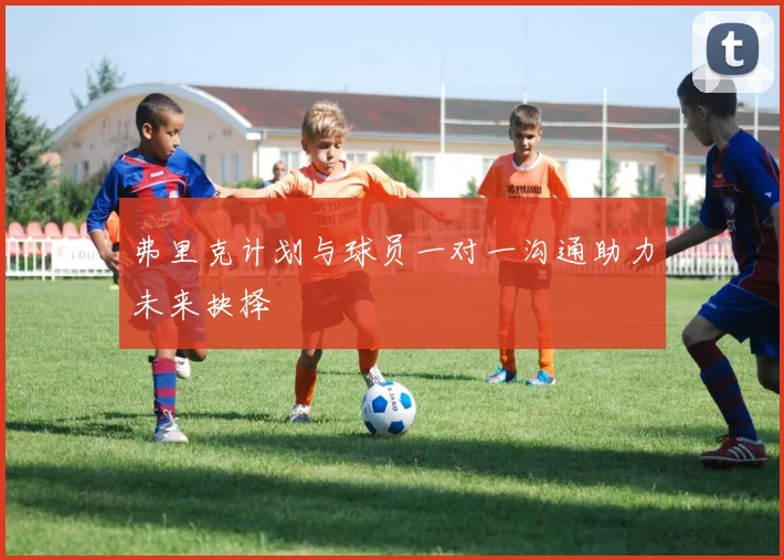 弗里克计划与球员一对一沟通助力未来抉择