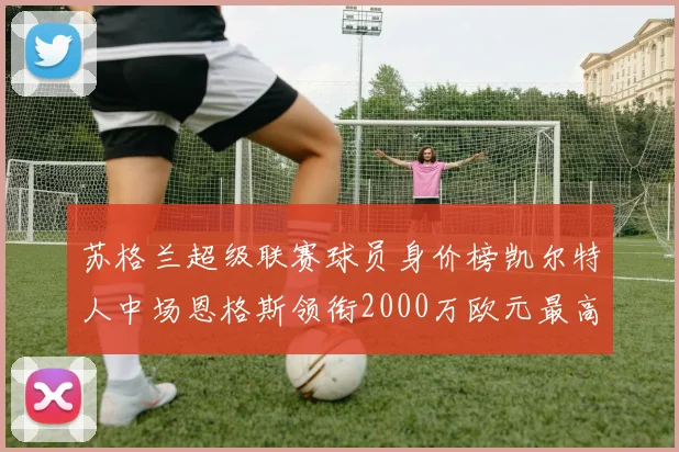 苏格兰超级联赛球员身价榜凯尔特人中场恩格斯领衔2000万欧元最高