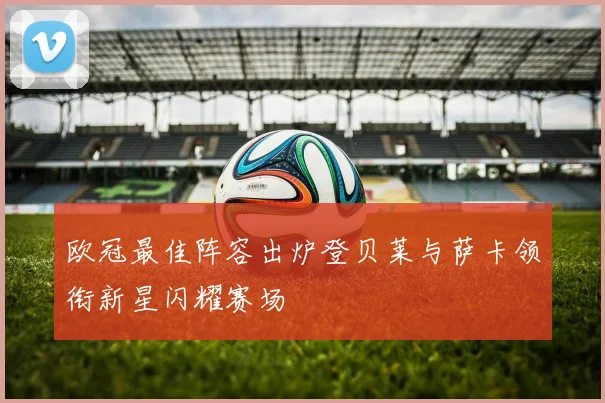 欧冠最佳阵容出炉登贝莱与萨卡领衔新星闪耀赛场