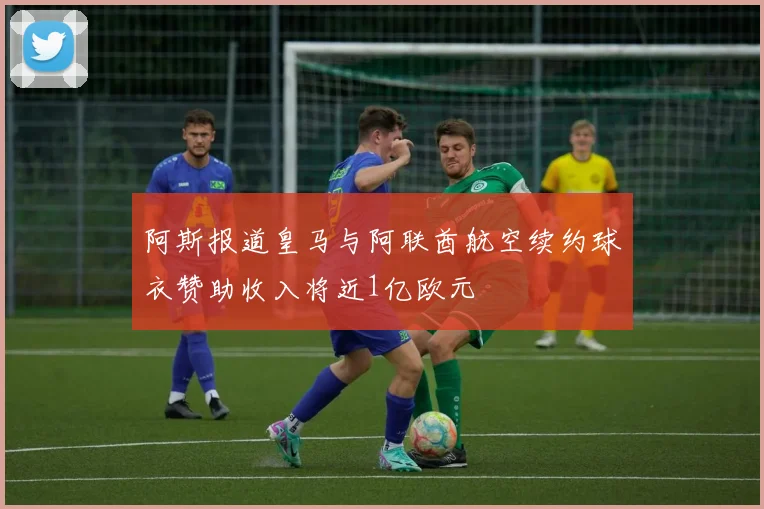阿斯报道皇马与阿联酋航空续约球衣赞助收入将近1亿欧元