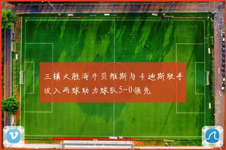 三镇大胜海牛贝维斯与卡迪斯联手攻入两球助力球队5-0领先