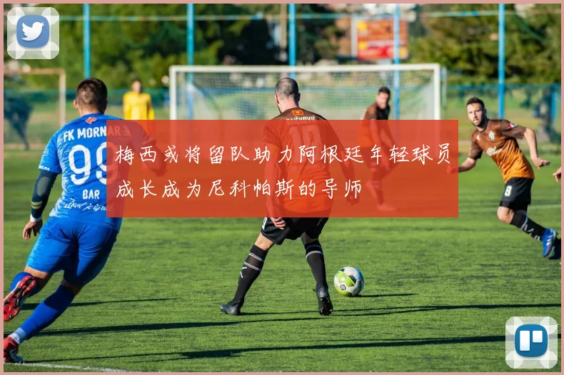 梅西或将留队助力阿根廷年轻球员成长成为尼科帕斯的导师