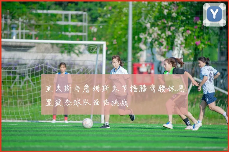 里夫斯与詹姆斯末节捂膝弯腰休息显疲态球队面临挑战