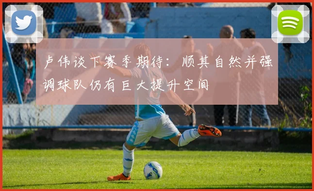 卢伟谈下赛季期待：顺其自然并强调球队仍有巨大提升空间