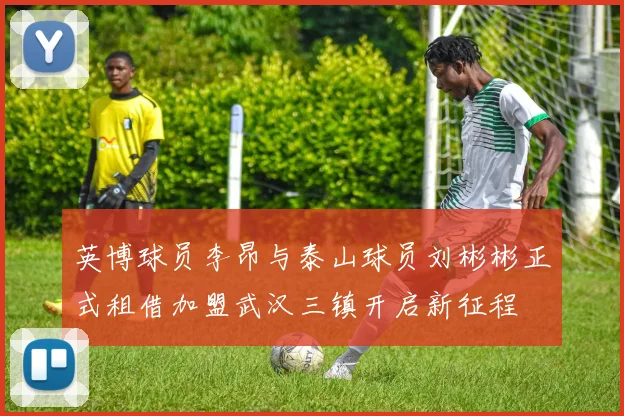 英博球员李昂与泰山球员刘彬彬正式租借加盟武汉三镇开启新征程