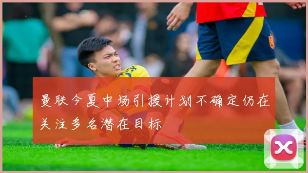 曼联今夏中场引援计划不确定仍在关注多名潜在目标
