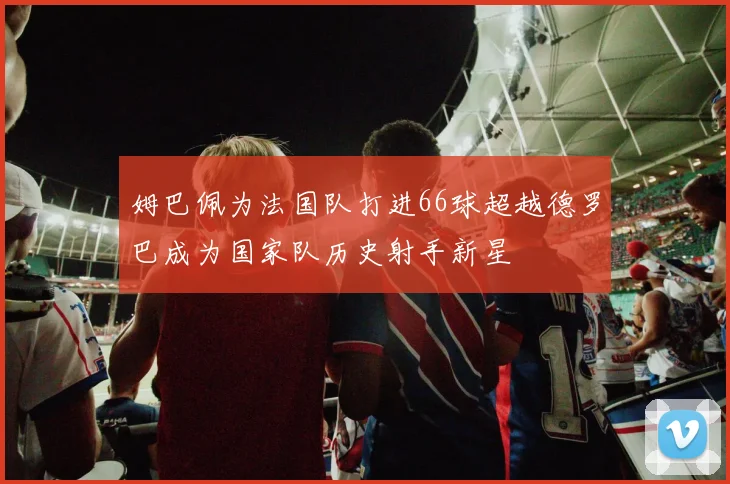 姆巴佩为法国队打进66球超越德罗巴成为国家队历史射手新星