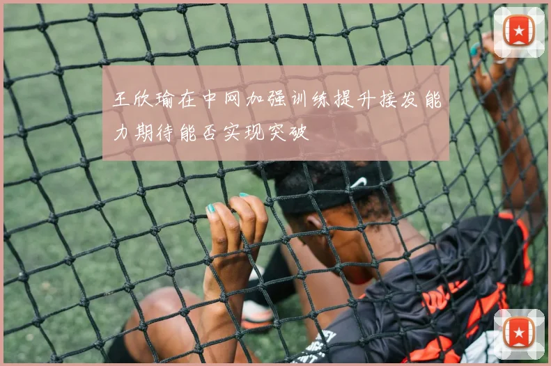 王欣瑜在中网加强训练提升接发能力期待能否实现突破